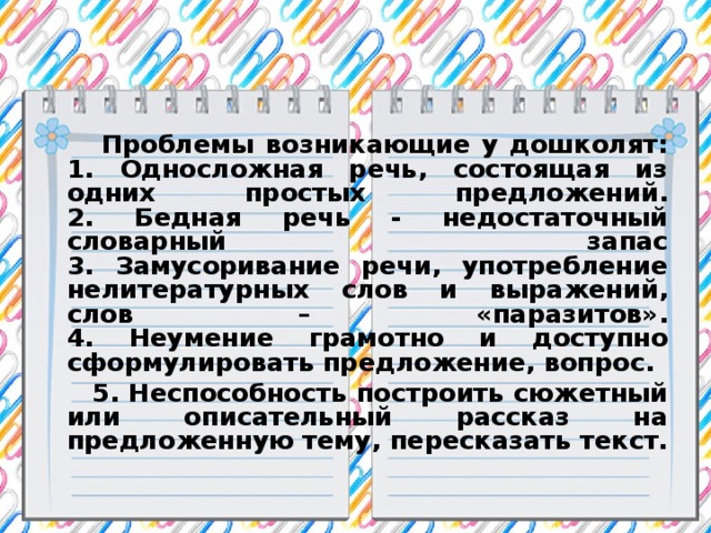 Проблемы возникающие у дошколят:  1. Односложная речь, состоящая из одних простых предложений.  2. Бедная речь - недостаточный словарный запас  3. Замусоривание речи, употребление нелитературных слов и выражений, слов – «паразитов».  4. Неумение грамотно и доступно сформулировать предложение, вопрос.  5. Неспособность построить сюжетный или описательный рассказ на предложенную тему, пересказать текст.