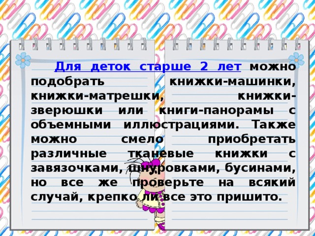 Для деток старше 2 лет можно подобрать книжки-машинки, книжки-матрешки, книжки-зверюшки или книги-панорамы с объемными иллюстрациями. Также можно смело приобретать различные тканевые книжки с завязочками, шнуровками, бусинами, но все же проверьте на всякий случай, крепко ли все это пришито.