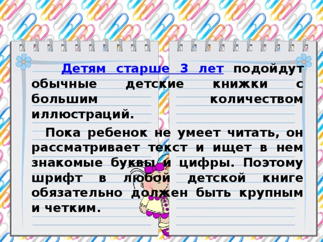 Детям старше 3 лет подойдут обычные детские книжки с большим количеством иллюстраций.  Пока ребенок не умеет читать, он рассматривает текст и ищет в нем знакомые буквы и цифры. Поэтому шрифт в любой детской книге обязательно должен быть крупным и четким.