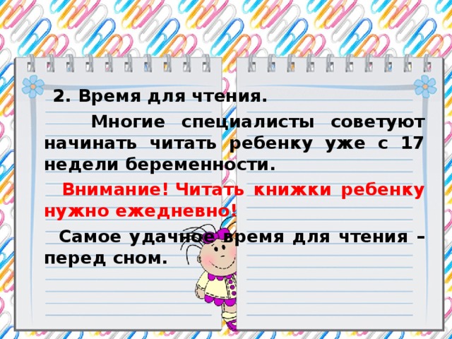 2. Время для чтения.  Многие специалисты советуют начинать читать ребенку уже с 17 недели беременности.   Внимание!   Читать книжки ребенку нужно ежедневно!  Самое удачное время для чтения – перед сном.