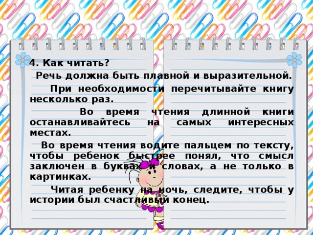 4. Как читать?  Речь должна быть плавной и выразительной.  При необходимости перечитывайте книгу несколько раз.  Во время чтения длинной книги останавливайтесь на самых интересных местах.  Во время чтения водите пальцем по тексту, чтобы ребенок быстрее понял, что смысл заключен в буквах и словах, а не только в картинках.  Читая ребенку на ночь, следите, чтобы у истории был счастливый конец.