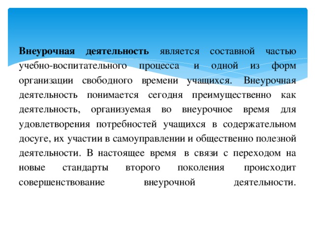 Внеурочная деятельность является составной частью учебно-воспитательного процесса  и одной из форм организации свободного времени учащихся.  Внеурочная деятельность понимается сегодня преимущественно как деятельность, организуемая во внеурочное время для удовлетворения потребностей учащихся в содержательном досуге, их участии в самоуправлении и общественно полезной деятельности. В настоящее время  в связи с переходом на новые стандарты второго поколения  происходит совершенствование внеурочной деятельности.