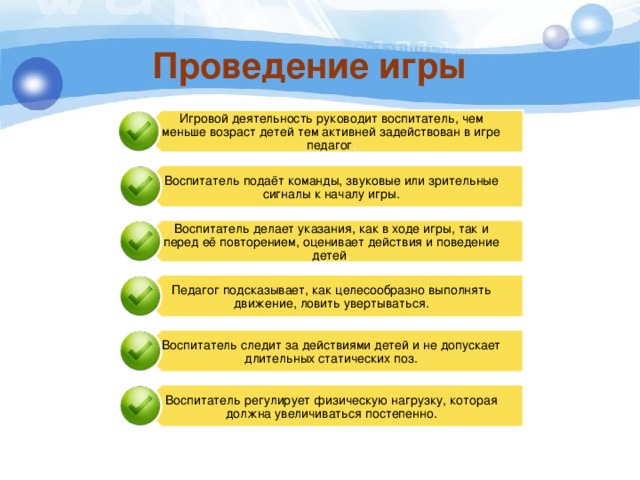 Игровой деятельность руководит воспитатель, чем меньше возраст детей тем активней задействован в игре педагог . Воспитатель подаёт команды, звуковые или зрительные сигналы к началу игры. Воспитатель делает указания, как в ходе игры, так и перед её повторением, оценивает действия и поведение детей . Педагог подсказывает, как целесообразно выполнять движение, ловить увертываться. Воспитатель следит за действиями детей и не допускает длительных статических поз. Воспитатель регулирует физическую нагрузку, которая должна увеличиваться постепенно. Проведение игры