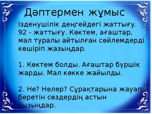 Дәптермен  жұмыс Ізденушілік деңгейдегі жаттығу.  92 - жаттығу. Көктем, ағаштар, мал туралы айтылған сөйлемдерді көшіріп жазыңдар.  1. Көктем болды. Ағаштар бүршік жарды. Мал көкке жайылды.  2. Не? Нелер? Сұрақтарына жауап беретін сөздердің астын сызыңдар.