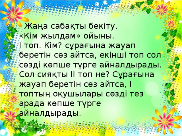 Жаңа сабақты бекіту.  «Кім жылдам» ойыны.  І топ. Кім? сұрағына жауап беретін сөз айтса, екінші топ сол сөзді көпше түрге айналдырады.  Сол сияқты ІІ топ не? Сұрағына жауап беретін сөз айтса, І топтың оқушылары сөзді тез арада көпше түрге айналдырады.