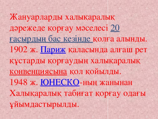 Жануарларды халықаралық дәрежеде қорғау мәселесі 20 ғасырдың бас кезінде қолға алынды. 1902 ж.  Париж  қаласында алғаш рет құстарды қорғаудың халықаралық  конвенциясына  қол қойылды.  1948 ж.  ЮНЕСКО -ның жанынан Халықаралық табиғат қорғау одағы ұйымдастырылды.