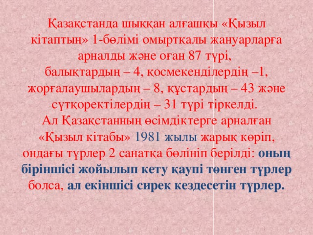 Қазақстанда шыққан алғашқы «Қызыл кітаптың» 1-бөлімі омыртқалы жануарларға арналды және оған 87 түрі,  балықтардың – 4, қосмекенділердің –1, жорғалаушылардың – 8, құстардың – 43 және сүтқоректілердің – 31 түрі тіркелді.  Ал Қазақстанның өсімдіктерге арналған «Қызыл кітабы» 1981 жылы жарық көріп, ондағы түрлер 2 санатқа бөлініп берілді: оның біріншісі жойылып кету қаупі төнген түрлер болса, ал екіншісі сирек кездесетін түрлер.