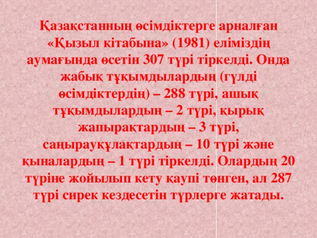 Қазақстанның өсімдіктерге арналған «Қызыл кітабына» (1981) еліміздің аумағында өсетін 307 түрі тіркелді. Онда жабық тұқымдылардың (гүлді өсімдіктердің) – 288 түрі, ашық тұқымдылардың – 2 түрі, қырық жапырақтардың – 3 түрі, саңырауқұлақтардың – 10 түрі және қыналардың – 1 түрі тіркелді. Олардың 20 түріне жойылып кету қаупі төнген, ал 287 түрі сирек кездесетін түрлерге жатады.