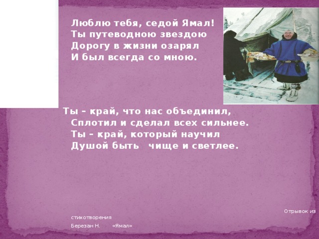 Люблю тебя, седой Ямал!  Ты путеводною звездою  Дорогу в жизни озарял  И был всегда со мною.    Ты – край, что нас объединил,  Сплотил и сделал всех сильнее.  Ты – край, который научил  Душой быть чище и светлее.  Отрывок из стихотворения        Березан Н. «Ямал»