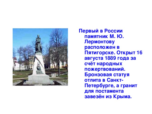 Первый в России памятник М. Ю. Лермонтову расположен в Пятигорске. Открыт 16 августа 1889 года за счёт народных пожертвований. Бронзовая статуя отлита в Санкт-Петербурге, а гранит для постамента завезён из Крыма.