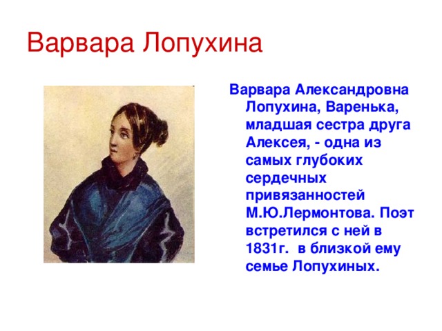 Варвара Лопухина Варвара Александровна Лопухина, Варенька, младшая сестра друга Алексея, - одна из самых глубоких сердечных привязанностей М.Ю.Лермонтова. Поэт встретился с ней в 1831г. в близкой ему семье Лопухиных.