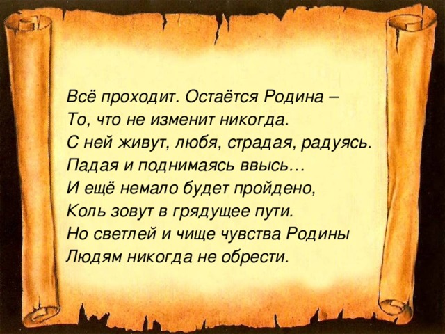 Всё проходит. Остаётся Родина – То, что не изменит никогда. С ней живут, любя, страдая, радуясь. Падая и поднимаясь ввысь… И ещё немало будет пройдено, Коль зовут в грядущее пути. Но светлей и чище чувства Родины Людям никогда не обрести.