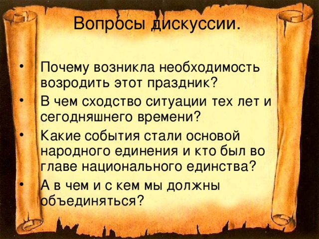 Вопросы дискуссии. Почему возникла необходимость возродить этот праздник? В чем сходство ситуации тех лет и сегодняшнего времени? Какие события стали основой народного единения и кто был во главе национального единства? А в чем и с кем мы должны объединяться?