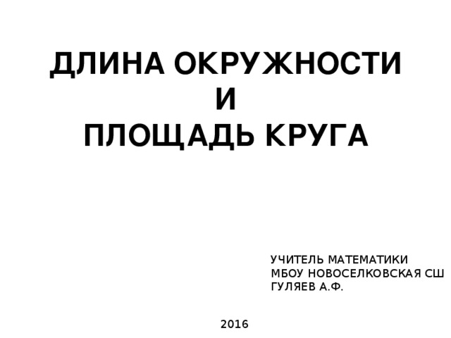 ДЛИНА ОКРУЖНОСТИ И ПЛОЩАДЬ КРУГА УЧИТЕЛЬ МАТЕМАТИКИ МБОУ НОВОСЕЛКОВСКАЯ СШ ГУЛЯЕВ А.Ф. 2016