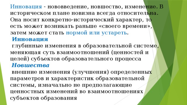 Инновация - нововведение, новшество, изменение. В историческом плане новизна всегда относительна. Она носит конкретно-исторический характер, то есть может возникать раньше «своего времени», затем может стать нормой или устареть .   Инновация   глубинные изменения в образовательной системе, меняющая суть взаимоотношений (ценностей и целей) субъектов образовательного процесса   Новшества   внешние изменения (улучшения) определенных параметров и характеристик образовательной системы, изначально не предполагающие ценностных изменений во взаимоотношениях субъектов образования