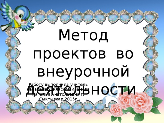 Метод проектов во внеурочной деятельности Работу выполнила учитель начальных. классов Иванова Наталья Анатольевна г. Сыктывкар 2015г