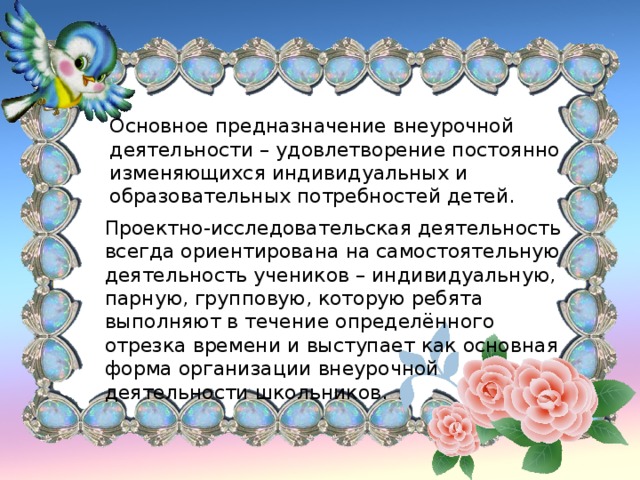 Основное предназначение внеурочной деятельности – удовлетворение постоянно изменяющихся индивидуальных и образовательных потребностей детей. Проектно-исследовательская деятельность всегда ориентирована на самостоятельную деятельность учеников – индивидуальную, парную, групповую, которую ребята выполняют в течение определённого отрезка времени и выступает как основная форма организации внеурочной деятельности школьников.