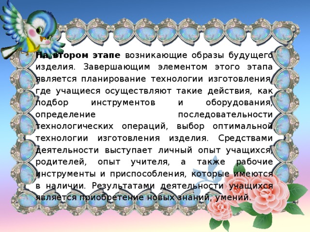 На втором этапе возникающие образы будущего изделия. Завершающим элементом этого этапа является планирование технологии изготовления, где учащиеся осуществляют такие действия, как подбор инструментов и оборудования, определение последовательности технологических операций, выбор оптимальной технологии изготовления изделия. Средствами деятельности выступает личный опыт учащихся, родителей, опыт учителя, а также рабочие инструменты и приспособления, которые имеются в наличии. Результатами деятельности учащихся является приобретение новых знаний, умений.