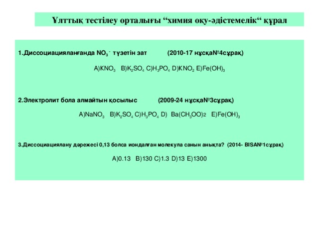 Ұлттық тестілеу орталығы “химия оқу-әдістемелік“ құрал 1 .Диссоциацияланғанда NO 3  - түзетін зат (2010-17 нұсқа№4сұрақ) А)КNO 3 В)K 2 SO 4 С)H 3 PO 4 D )КNO 2 Е) Fe (ОН) 3 2.Электролит бола алмайтын қосылыс (2009-24 нұсқа№3сұрақ) А) Na NO 3 В)K 2 SO 4 С)H 3 PO 4 D ) Ba (СН 3 ОО) 2  Е) Fe (ОН) 3 3 .Диссоциациялану дәрежесі 0,13 болса иондалған молекула санын анықта? (2014- BISA № 1 сұрақ) А) 0.13 В) 130 С) 1.3  D ) 13  Е) 1300