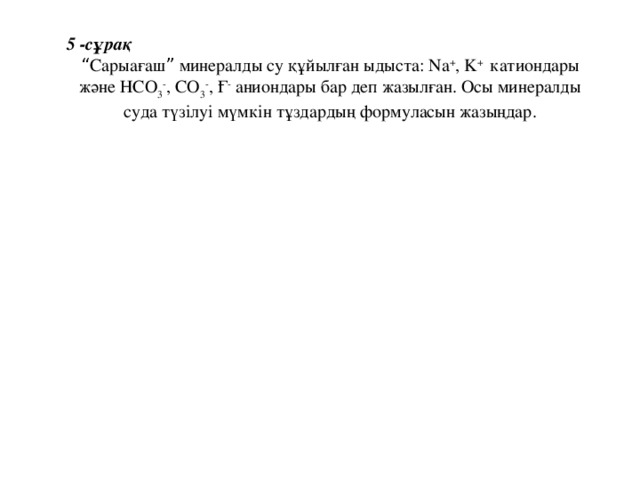 5 -сұрақ “ Сарыағаш ” минералды су құйылған ыдыста: Na + , K + катиондары және НСО 3 - , СО 3 - , Ғ - аниондары бар деп жазылған. Осы минералды суда түзілуі мүмкін тұздардың формуласын жазыңдар.