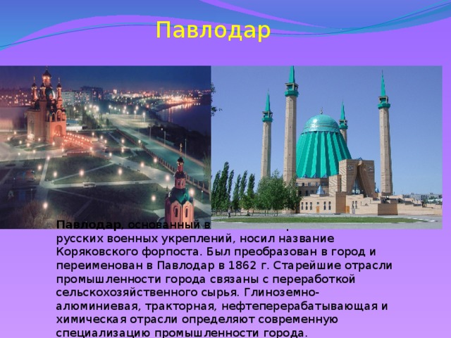 Павлодар Павлодар , основанный в 1720 г. на Иртышской линии русских военных укреплений, носил название Коряковского форпоста. Был преобразован в город и переименован в Павлодар в 1862 г. Старейшие отрасли промышленности города связаны с переработкой сельскохозяйственного сырья. Глиноземно-алюминиевая, тракторная, нефтеперерабатывающая и химическая отрасли определяют современную специализацию промышленности города.