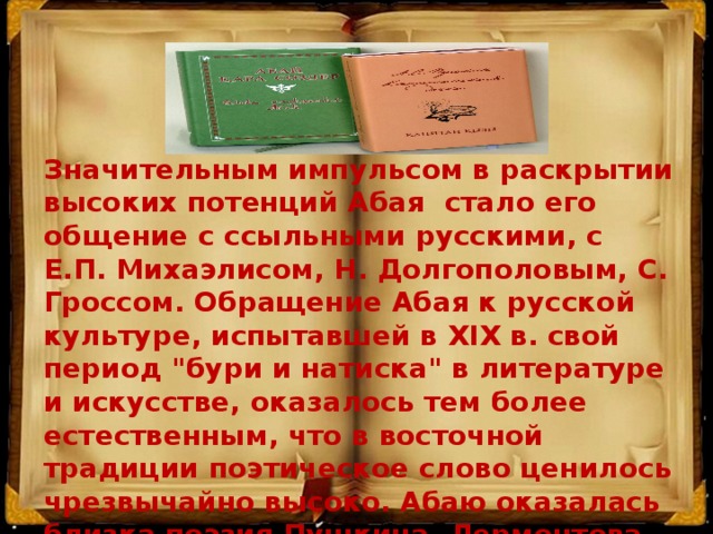 Значительным импульсом в раскрытии высоких потенций Абая стало его общение с ссыльными русскими, с Е.П. Михаэлисом, Н. Долгополовым, С. Гроссом. Обращение Абая к русской культуре, испытавшей в XIX в. свой период 