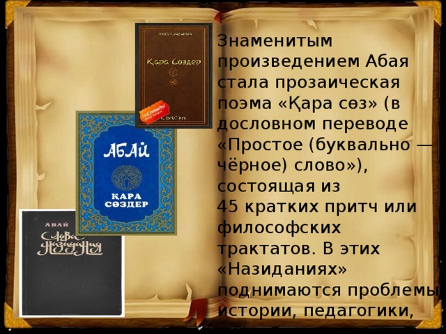 Знаменитым произведением Абая стала прозаическая поэма «Қара сөз» (в дословном переводе «Простое (буквально — чёрное) слово»), состоящая из 45 кратких притч или философских трактатов. В этих «Назиданиях» поднимаются проблемы истории, педагогики, морали и права этнических казахов.