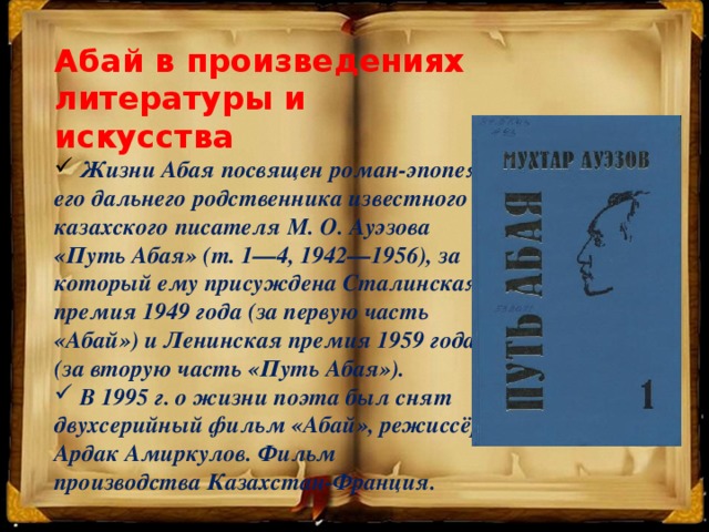 Абай в произведениях литературы и искусства  Жизни Абая посвящен роман-эпопея его дальнего родственника известного казахского писателя М. О. Ауэзова «Путь Абая» (т. 1—4, 1942—1956), за который ему присуждена Сталинская премия 1949 года (за первую часть «Абай») и Ленинская премия 1959 года (за вторую часть «Путь Абая»).  В 1995 г. о жизни поэта был снят двухсерийный фильм «Абай», режиссёр Ардак Амиркулов. Фильм производства Казахстан-Франция.