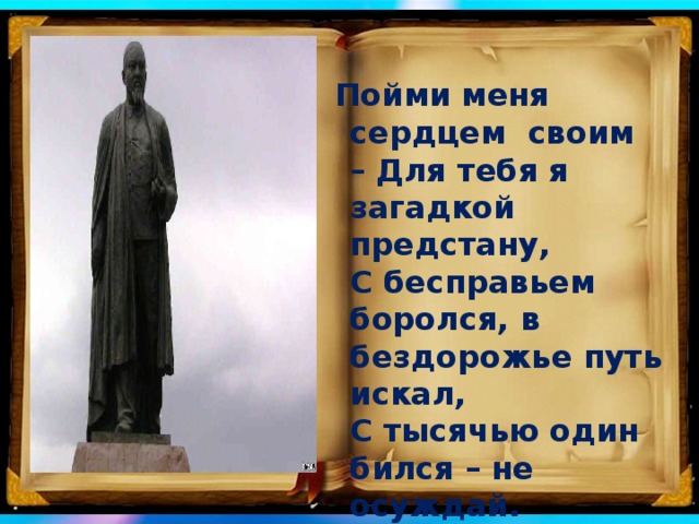 Пойми меня сердцем своим – Для тебя я загадкой предстану,   С бесправьем боролся, в бездорожье путь искал,   С тысячью один бился – не осуждай.   (Обращение Абая к потомкам) 