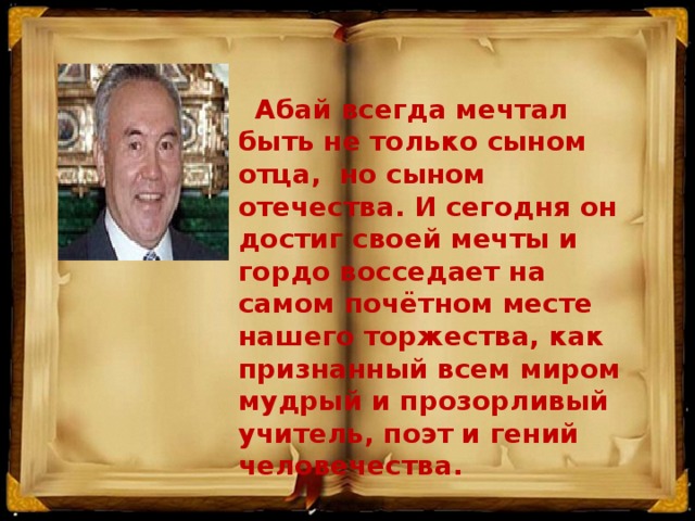 Абай всегда мечтал быть не только сыном отца, но сыном отечества. И сегодня он достиг своей мечты и гордо восседает на самом почётном месте нашего торжества, как признанный всем миром мудрый и прозорливый учитель, поэт и гений человечества.      Президент Нурсултан Назарбаев