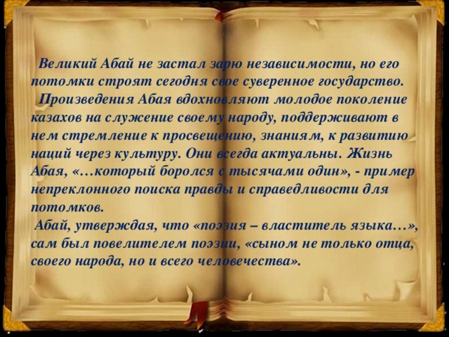 Великий Абай не застал зарю независимости, но его потомки строят сегодня свое суверенное государство.  Произведения Абая вдохновляют молодое поколение казахов на служение своему народу, поддерживают в нем стремление к просвещению, знаниям, к развитию наций через культуру. Они всегда актуальны. Жизнь Абая, «…который боролся с тысячами один», - пример непреклонного поиска правды и справедливости для потомков.  Абай, утверждая, что «поэзия – властитель языка…», сам был повелителем поэзии, «сыном не только отца, своего народа, но и всего человечества».