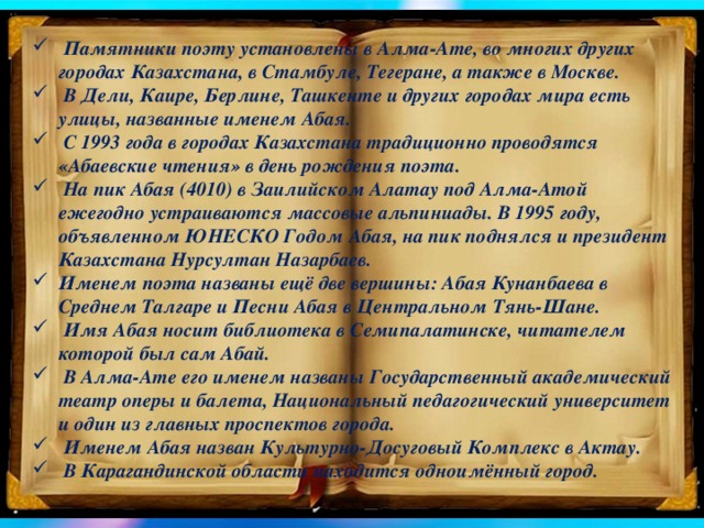 Памятники поэту установлены в Алма-Ате, во многих других городах Казахстана, в Стамбуле, Тегеране, а также в Москве.  В Дели, Каире, Берлине, Ташкенте и других городах мира есть улицы, названные именем Абая.  С 1993 года в городах Казахстана традиционно проводятся «Абаевские чтения» в день рождения поэта.  На пик Абая (4010) в Заилийском Алатау под Алма-Атой ежегодно устраиваются массовые альпиниады. В 1995 году, объявленном ЮНЕСКО Годом Абая, на пик поднялся и президент Казахстана Нурсултан Назарбаев. Именем поэта названы ещё две вершины: Абая Кунанбаева в Среднем Талгаре и Песни Абая в Центральном Тянь-Шане.  Имя Абая носит библиотека в Семипалатинске, читателем которой был сам Абай.  В Алма-Ате его именем названы Государственный академический театр оперы и балета, Национальный педагогический университет и один из главных проспектов города.  Именем Абая назван Культурно-Досуговый Комплекс в Актау.  В Карагандинской области находится одноимённый город.