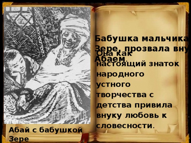 Она как настоящий знаток народного устного творчества с детства привила внуку любовь к словесности .     Бабушка мальчика, Зере, прозвала внука Абаем .   Абай с бабушкой Зере