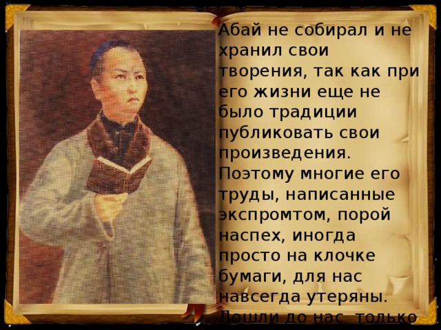 Абай не собирал и не хранил свои творения, так как при его жизни еще не было традиции публиковать свои произведения. Поэтому многие его труды, написанные экспромтом, порой наспех, иногда просто на клочке бумаги, для нас навсегда утеряны. Дошли до нас только те стихи, которые люди знали наизусть.