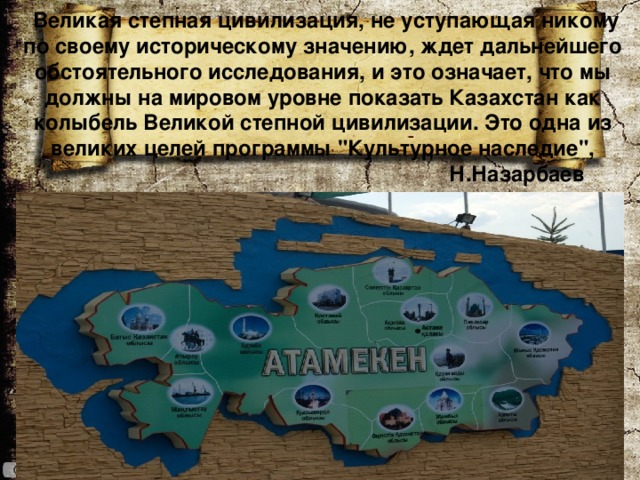   Великая степная цивилизация, не уступающая никому по своему историческому значению, ждет дальнейшего обстоятельного исследования, и это означает, что мы должны на мировом уровне показать Казахстан как колыбель Великой степной цивилизации. Это одна из великих целей программы 