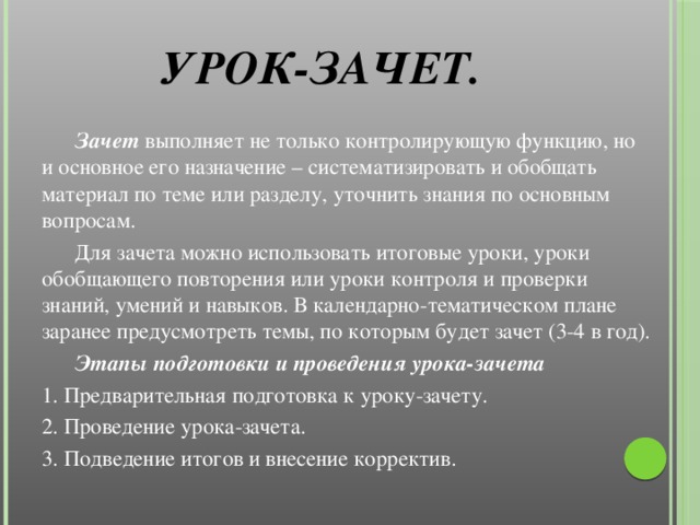 Урок-зачет.    Зачет выполняет не только контролирующую функцию, но и основное его назначение – систематизировать и обобщать материал по теме или разделу, уточнить знания по основным вопросам.  Для зачета можно использовать итоговые уроки, уроки обобщающего повторения или уроки контроля и проверки знаний, умений и навыков. В календарно-тематическом плане заранее предусмотреть темы, по которым будет зачет (3-4 в год).  Этапы подготовки и проведения урока-зачета 1. Предварительная подготовка к уроку-зачету. 2. Проведение урока-зачета. 3. Подведение итогов и внесение корректив.