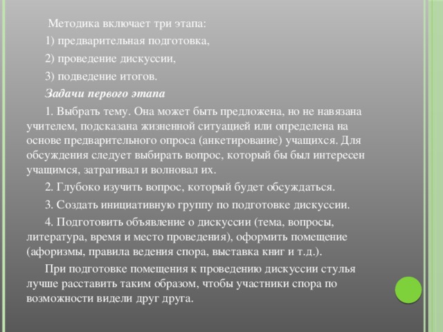 Методика включает три этапа:  1) предварительная подготовка,  2) проведение дискуссии,  3) подведение итогов.  Задачи первого этапа  1. Выбрать тему. Она может быть предложена, но не навязана учителем, подсказана жизненной ситуацией или определена на основе предварительного опроса (анкетирование) учащихся. Для обсуждения следует выбирать вопрос, который бы был интересен учащимся, затрагивал и волновал их.  2. Глубоко изучить вопрос, который будет обсуждаться.  3. Создать инициативную группу по подготовке дискуссии.  4. Подготовить объявление о дискуссии (тема, вопросы, литература, время и место проведения), оформить помещение (афоризмы, правила ведения спора, выставка книг и т.д.).  При подготовке помещения к проведению дискуссии стулья лучше расставить таким образом, чтобы участники спора по возможности видели друг друга.