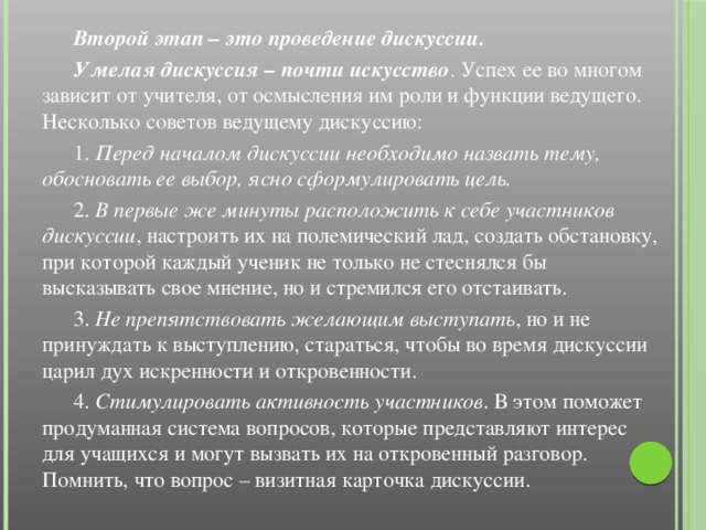 Второй этап – это проведение дискуссии.  Умелая дискуссия – почти искусство . Успех ее во многом зависит от учителя, от осмысления им роли и функции ведущего. Несколько советов ведущему дискуссию:  1. Перед началом дискуссии необходимо назвать тему, обосновать ее выбор, ясно сформулировать цель.  2. В первые же минуты расположить к себе участников дискуссии , настроить их на полемический лад, создать обстановку, при которой каждый ученик не только не стеснялся бы высказывать свое мнение, но и стремился его отстаивать.  3. Не препятствовать желающим выступать , но и не принуждать к выступлению, стараться, чтобы во время дискуссии царил дух искренности и откровенности.  4. Стимулировать активность участников . В этом поможет продуманная система вопросов, которые представляют интерес для учащихся и могут вызвать их на откровенный разговор. Помнить, что вопрос – визитная карточка дискуссии.