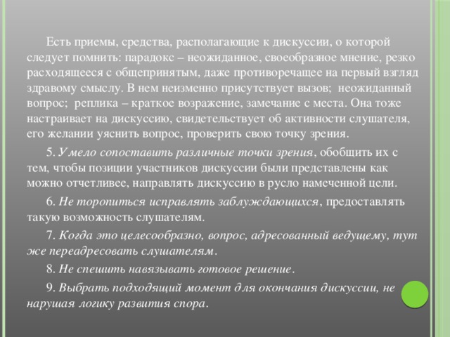 Есть приемы, средства, располагающие к дискуссии, о которой следует помнить: парадокс – неожиданное, своеобразное мнение, резко расходящееся с общепринятым, даже противоречащее на первый взгляд здравому смыслу. В нем неизменно присутствует вызов; неожиданный вопрос; реплика – краткое возражение, замечание с места. Она тоже настраивает на дискуссию, свидетельствует об активности слушателя, его желании уяснить вопрос, проверить свою точку зрения.  5. Умело сопоставить различные точки зрения , обобщить их с тем, чтобы позиции участников дискуссии были представлены как можно отчетливее, направлять дискуссию в русло намеченной цели.  6. Не торопиться исправлять заблуждающихся , предоставлять такую возможность слушателям.  7. Когда это целесообразно, вопрос, адресованный ведущему, тут же переадресовать слушателям .  8. Не спешить навязывать готовое решение .  9. Выбрать подходящий момент для окончания дискуссии, не нарушая логику развития спора .