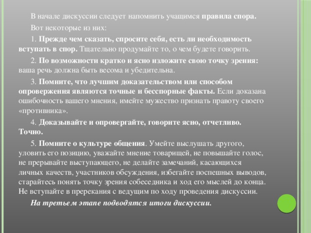 В начале дискуссии следует напомнить учащимся правила спора.  Вот некоторые из них:  1. Прежде чем сказать, спросите себя, есть ли необходимость вступать в спор. Тщательно продумайте то, о чем будете говорить.  2. По возможности кратко и ясно изложите свою точку зрения: ваша речь должна быть весома и убедительна.  3. Помните, что лучшим доказательством или способом опровержения являются точные и бесспорные факты. Если доказана ошибочность вашего мнения, имейте мужество признать правоту своего «противника».  4. Доказывайте и опровергайте, говорите ясно, отчетливо. Точно.  5. Помните о культуре общения . Умейте выслушать другого, уловить его позицию, уважайте мнение товарищей, не повышайте голос, не прерывайте выступающего, не делайте замечаний, касающихся личных качеств, участников обсуждения, избегайте поспешных выводов, старайтесь понять точку зрения собеседника и ход его мыслей до конца. Не вступайте в пререкания с ведущим по ходу проведения дискуссии.  На третьем этапе подводятся итоги дискуссии.