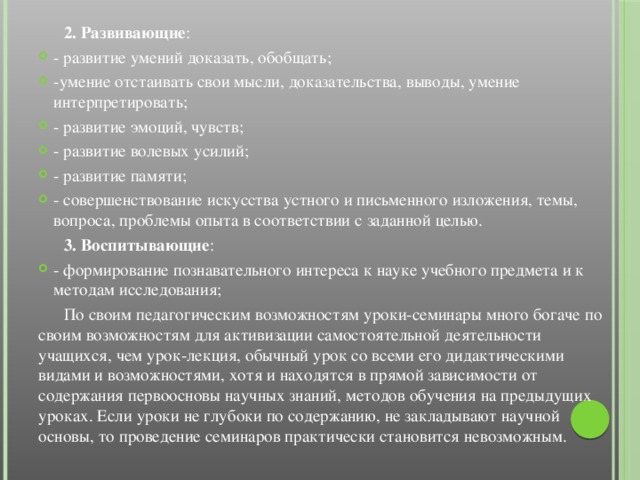 2. Развивающие : - развитие умений доказать, обобщать; -умение отстаивать свои мысли, доказательства, выводы, умение интерпретировать; - развитие эмоций, чувств; - развитие волевых усилий; - развитие памяти; - совершенствование искусства устного и письменного изложения, темы, вопроса, проблемы опыта в соответствии с заданной целью.  3. Воспитывающие : - формирование познавательного интереса к науке учебного предмета и к методам исследования;  По своим педагогическим возможностям уроки-семинары много богаче по своим возможностям для активизации самостоятельной деятельности учащихся, чем урок-лекция, обычный урок со всеми его дидактическими видами и возможностями, хотя и находятся в прямой зависимости от содержания первоосновы научных знаний, методов обучения на предыдущих уроках. Если уроки не глубоки по содержанию, не закладывают научной основы, то проведение семинаров практически становится невозможным.