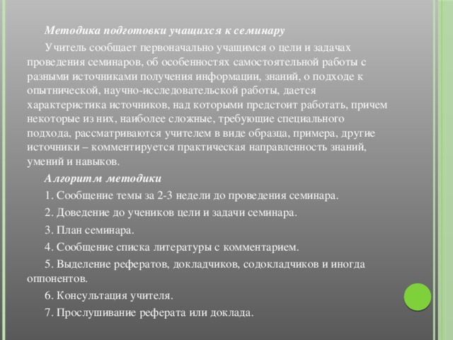 Методика подготовки учащихся к семинару  Учитель сообщает первоначально учащимся о цели и задачах проведения семинаров, об особенностях самостоятельной работы с разными источниками получения информации, знаний, о подходе к опытнической, научно-исследовательской работы, дается характеристика источников, над которыми предстоит работать, причем некоторые из них, наиболее сложные, требующие специального подхода, рассматриваются учителем в виде образца, примера, другие источники – комментируется практическая направленность знаний, умений и навыков.  Алгоритм методики  1. Сообщение темы за 2-3 недели до проведения семинара.  2. Доведение до учеников цели и задачи семинара.  3. План семинара.  4. Сообщение списка литературы с комментарием.  5. Выделение рефератов, докладчиков, содокладчиков и иногда оппонентов.  6. Консультация учителя.  7. Прослушивание реферата или доклада.