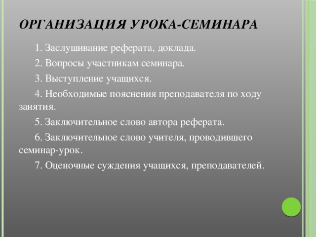 Организация урока-семинара    1. Заслушивание реферата, доклада.  2. Вопросы участникам семинара.  3. Выступление учащихся.  4. Необходимые пояснения преподавателя по ходу занятия.  5. Заключительное слово автора реферата.  6. Заключительное слово учителя, проводившего семинар-урок.  7. Оценочные суждения учащихся, преподавателей.