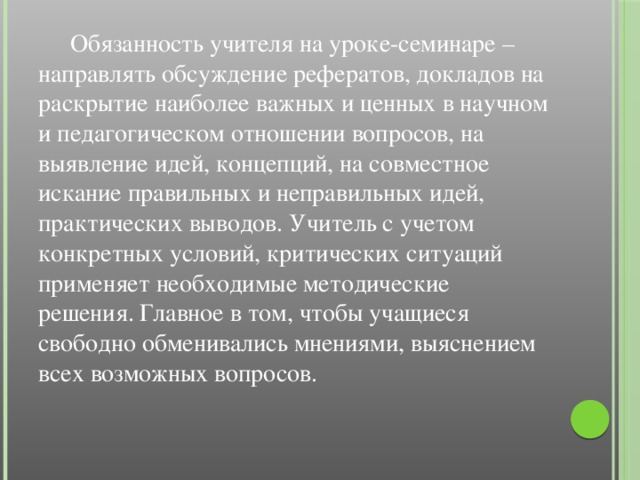 Обязанность учителя на уроке-семинаре – направлять обсуждение рефератов, докладов на раскрытие наиболее важных и ценных в научном и педагогическом отношении вопросов, на выявление идей, концепций, на совместное искание правильных и неправильных идей, практических выводов. Учитель с учетом конкретных условий, критических ситуаций применяет необходимые методические решения. Главное в том, чтобы учащиеся свободно обменивались мнениями, выяснением всех возможных вопросов.