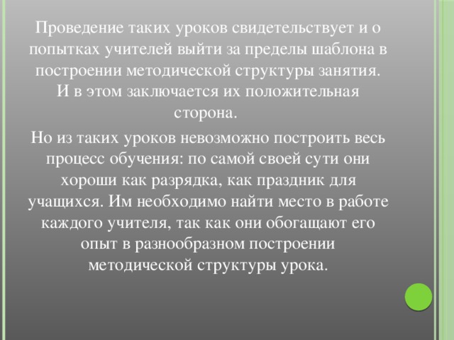 Проведение таких уроков свидетельствует и о попытках учителей выйти за пределы шаблона в построении методической структуры занятия. И в этом заключается их положительная сторона. Но из таких уроков невозможно построить весь процесс обучения: по самой своей сути они хороши как разрядка, как праздник для учащихся. Им необходимо найти место в работе каждого учителя, так как они обогащают его опыт в разнообразном построении методической структуры урока .