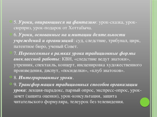 5. Уроки, опирающиеся на фантазию : урок-сказка, урок-сюрприз, урок-подарок от Хоттабыча. 6. Уроки, основанные на имитации деятельности учреждений и организаций : суд, следствие, трибунал, цирк, патентное бюро, ученый Совет. 7. Перенесенные в рамках урока традиционные формы внеклассной работы : КВН, «следствие ведут знатоки», утренник, спектакль, концерт, инсценировка художественного произведения, диспут, «посиделки», «клуб знатоков». 8. Интегрированные уроки . 9. Трансформация традиционных способов организации урока : лекция-парадокс, парный опрос, экспресс-опрос, урок-зачет (защита оценки), урок-консультация, защита читательского формуляра, телеурок без телевидения.