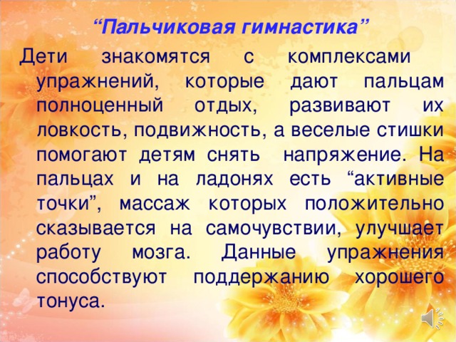 “ Пальчиковая гимнастика” Дети знакомятся с комплексами упражнений, которые дают пальцам полноценный отдых, развивают их ловкость, подвижность, а веселые стишки помогают детям снять напряжение. На пальцах и на ладонях есть “активные точки”, массаж которых положительно сказывается на самочувствии, улучшает работу мозга. Данные упражнения способствуют поддержанию хорошего тонуса.