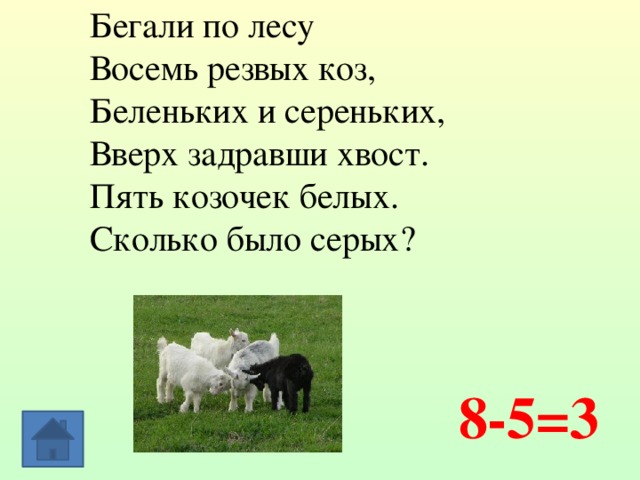 Бегали по лесу Восемь резвых коз, Беленьких и сереньких, Вверх задравши хвост. Пять козочек белых.  Сколько было серых? 8-5=3