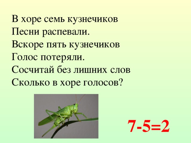 В хоре семь кузнечиков Песни распевали. Вскоре пять кузнечиков Голос потеряли. Сосчитай без лишних слов Сколько в хоре голосов? 7-5=2