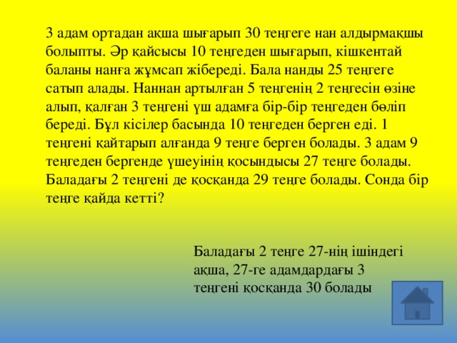 3 адам ортадан ақша шығарып 30 теңгеге нан алдырмақшы болыпты. Әр қайсысы 10 теңгеден шығарып, кішкентай баланы нанға жұмсап жібереді. Бала нанды 25 теңгеге сатып алады. Наннан артылған 5 теңгенің 2 теңгесін өзіне алып, қалған 3 теңгені үш адамға бір-бір теңгеден бөліп береді. Бұл кісілер басында 10 теңгеден берген еді. 1 теңгені қайтарып алғанда 9 теңге берген болады. 3 адам 9 теңгеден бергенде үшеуінің қосындысы 27 теңге болады. Баладағы 2 теңгені де қосқанда 29 теңге болады. Сонда бір теңге қайда кетті? Баладағы 2 теңге 27-нің ішіндегі ақша, 27-ге адамдардағы 3 теңгені қосқанда 30 болады